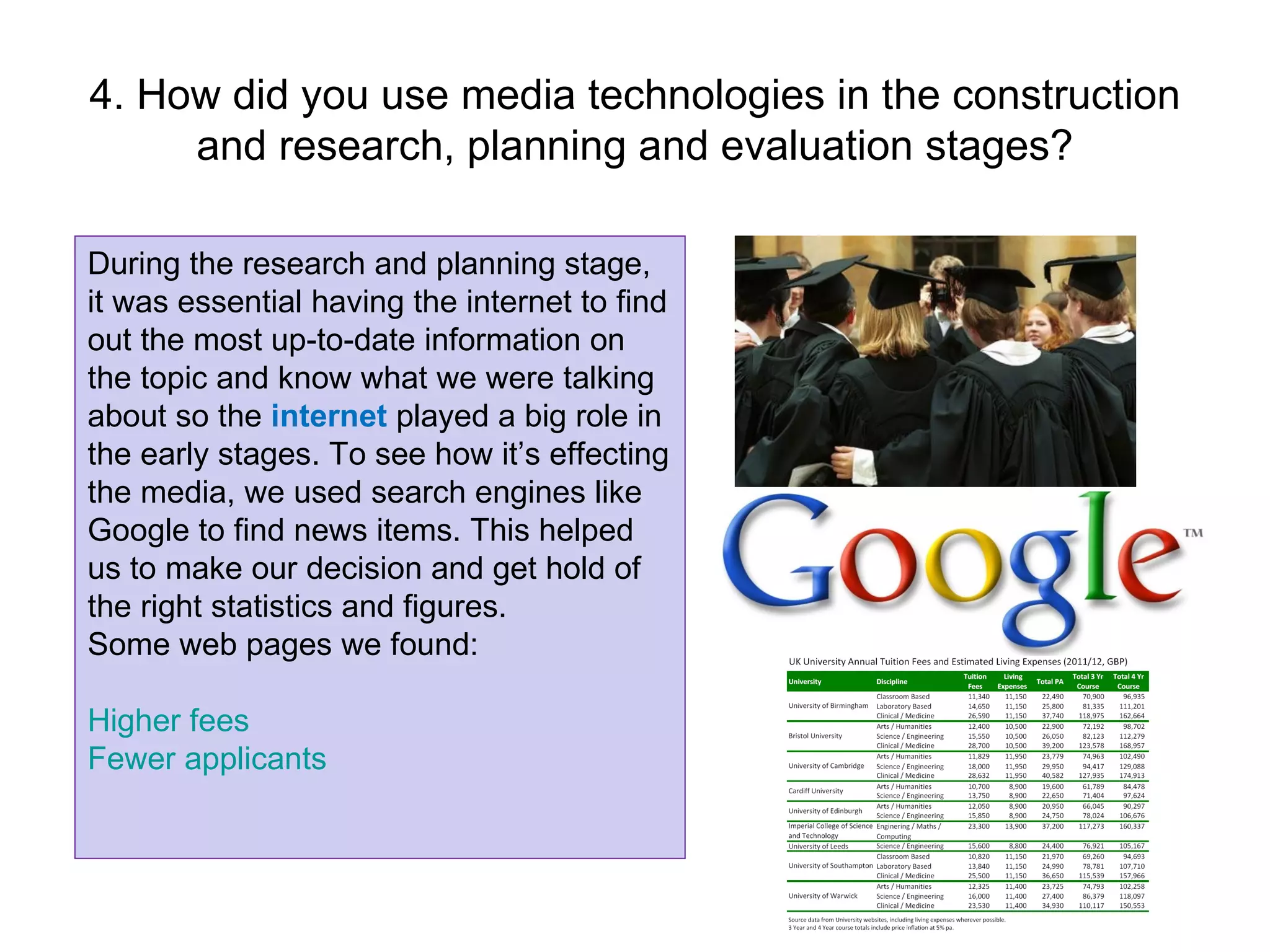4. How did you use media technologies in the construction and research, planning and evaluation stages? During the research and planning stage,  it was essential having the internet to find out the most up-to-date information on the topic and know what we were talking about so the  internet  played a big role in the early stages. To see how it’s effecting the media, we used search engines like Google to find news items. This helped us to make our decision and get hold of the right statistics and figures. Some web pages we found: Higher fees Fewer applicants 