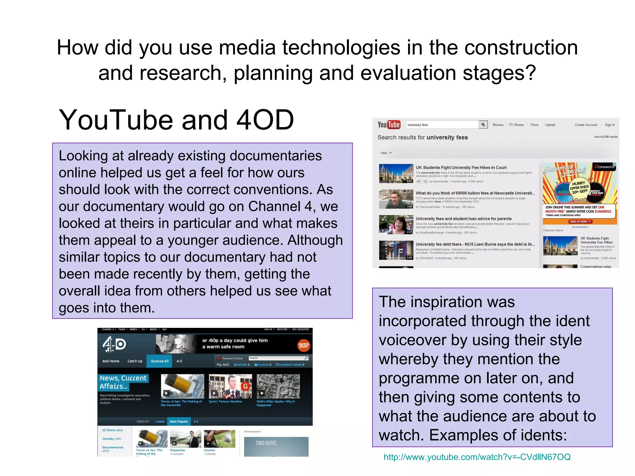 How did you use media technologies in the construction and research, planning and evaluation stages? YouTube and 4OD Looking at already existing documentaries online helped us get a feel for how ours should look with the correct conventions. As our documentary would go on Channel 4, we looked at theirs in particular and what makes them appeal to a younger audience. Although similar topics to our documentary had not been made recently by them, getting the overall idea from others helped us see what goes into them. The inspiration was incorporated through the ident voiceover by using their style whereby they mention the programme on later on, and then giving some contents to what the audience are about to watch. Examples of idents: http://www.youtube.com/watch?v=-CVdllN67OQ   
