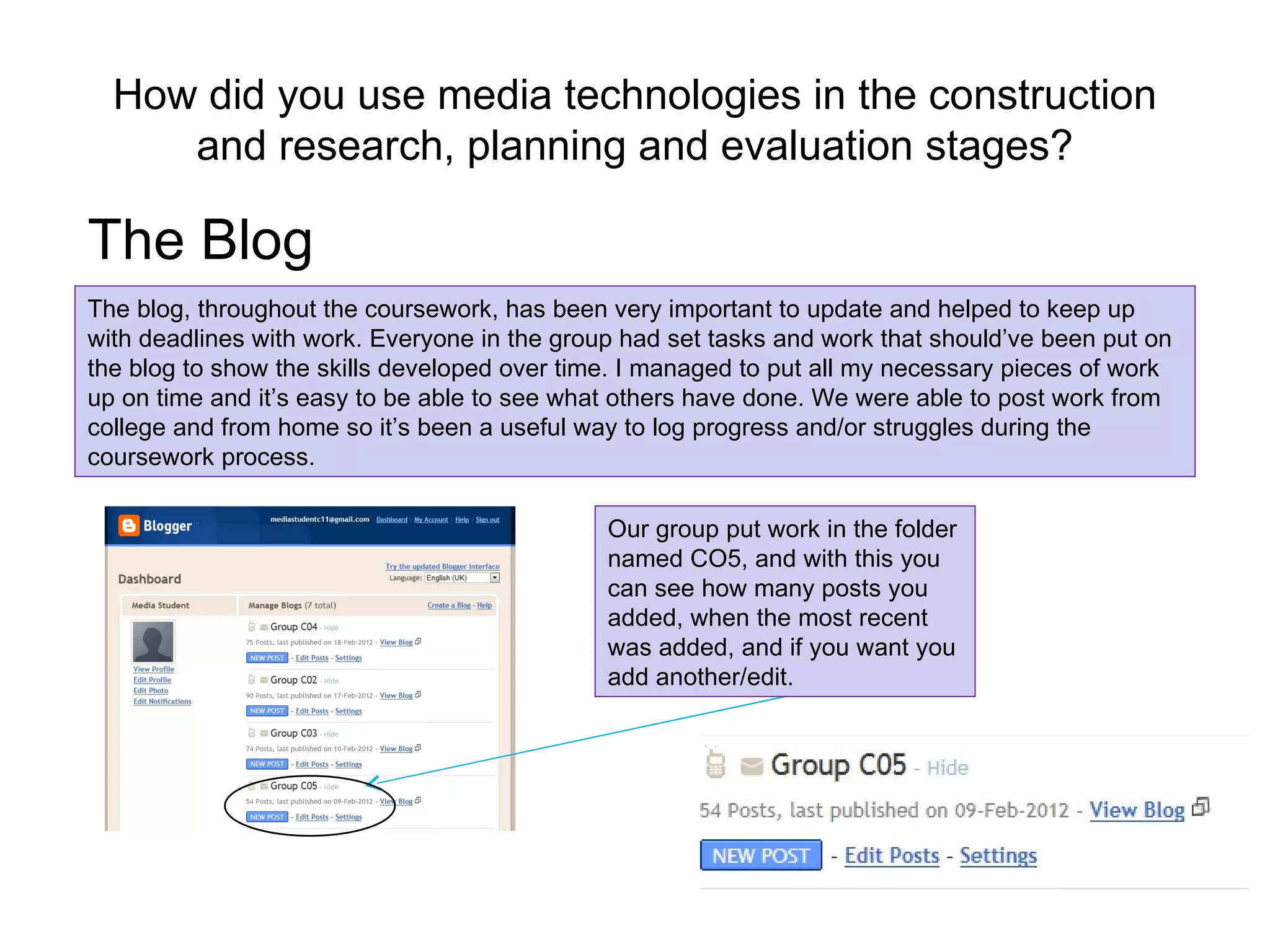 How did you use media technologies in the construction and research, planning and evaluation stages? The Blog The blog, throughout the coursework, has been very important to update and helped to keep up with deadlines with work. Everyone in the group had set tasks and work that should’ve been put on the blog to show the skills developed over time. I managed to put all my necessary pieces of work up on time and it’s easy to be able to see what others have done. We were able to post work from college and from home so it’s been a useful way to log progress and/or struggles during the coursework process.  Our group put work in the folder named CO5, and with this you can see how many posts you added, when the most recent was added, and if you want you add another/edit. 