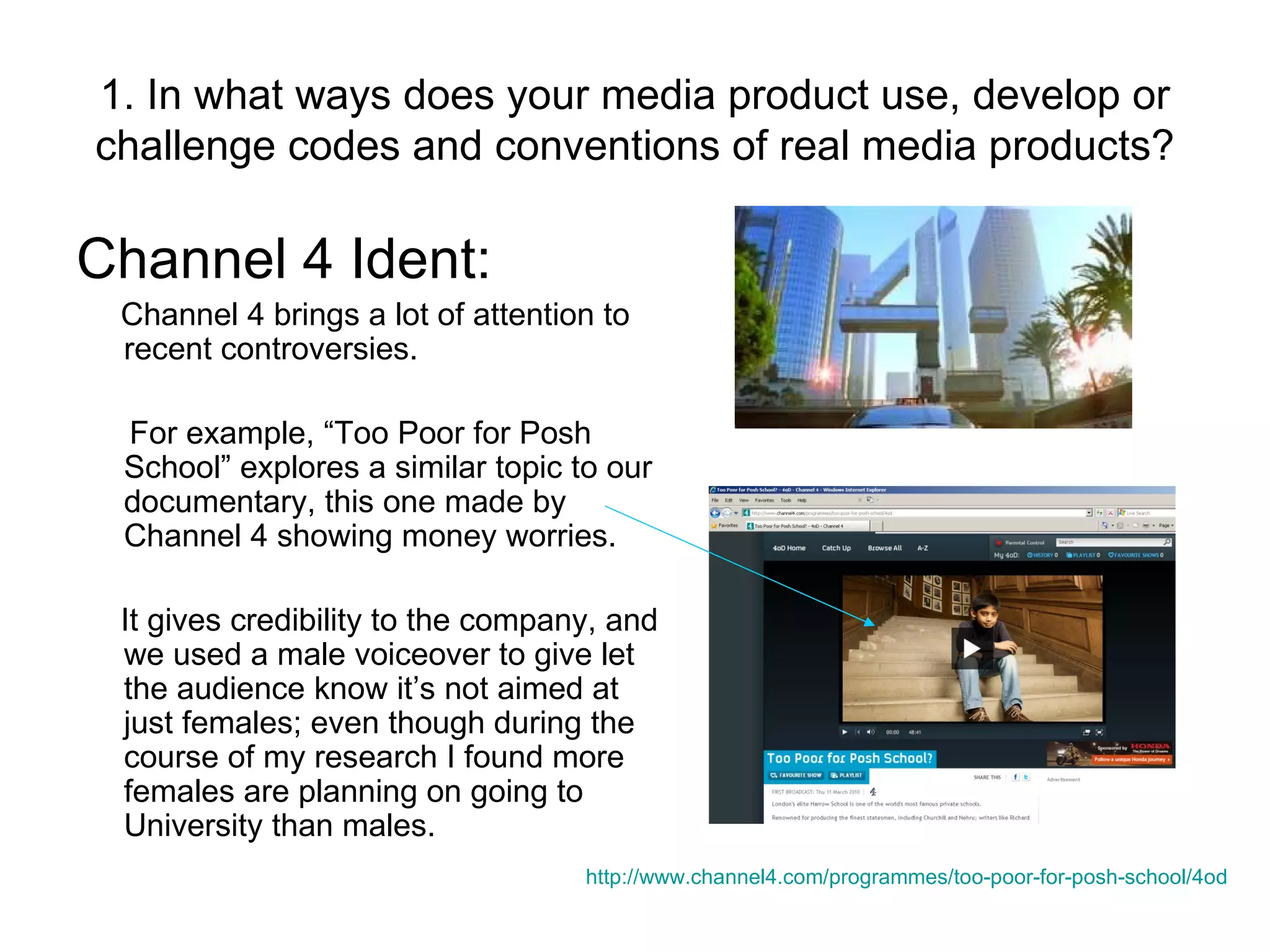 1. In what ways does your media product use, develop or challenge codes and conventions of real media products? Channel 4 Ident: Channel 4 brings a lot of attention to recent controversies. For example, “Too Poor for Posh School” explores a similar topic to our documentary, this one made by Channel 4 showing money worries. It gives credibility to the company, and we used a male voiceover to give let the audience know it’s not aimed at just females; even though during the course of my research I found more females are planning on going to University than males. http://www.channel4.com/programmes/too-poor-for-posh-school/4od   
