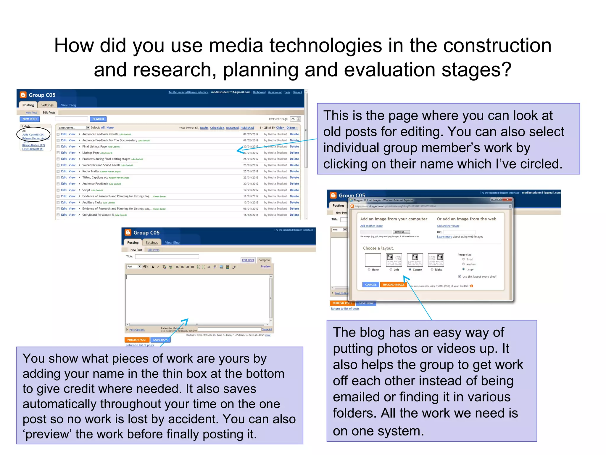 How did you use media technologies in the construction and research, planning and evaluation stages? This is the page where you can look at old posts for editing. You can also select individual group member’s work by clicking on their name which I’ve circled.  The blog has an easy way of putting photos or videos up. It also helps the group to get work off each other instead of being emailed or finding it in various folders. All the work we need is on one system . You show what pieces of work are yours by adding your name in the thin box at the bottom to give credit where needed. It also saves automatically throughout your time on the one post so no work is lost by accident. You can also ‘preview’ the work before finally posting it. 