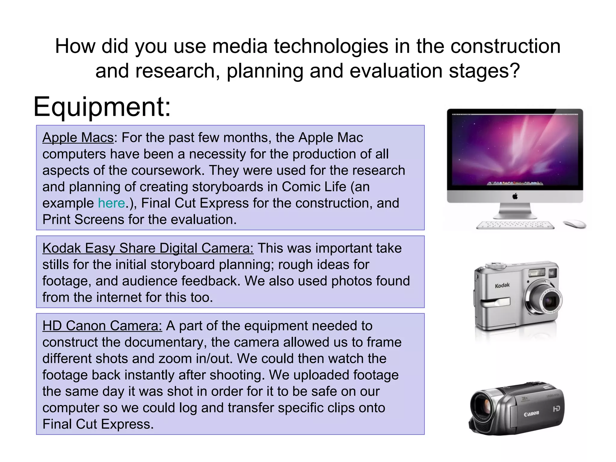 How did you use media technologies in the construction and research, planning and evaluation stages? Equipment: Apple Macs : For the past few months, the Apple Mac computers have been a necessity for the production of all aspects of the coursework. They were used for the research and planning of creating storyboards in Comic Life (an example  here .), Final Cut Express for the construction, and Print Screens for the evaluation. Kodak Easy Share Digital Camera:  This was important take stills for the initial storyboard planning; rough ideas for footage, and audience feedback. We also used photos found from the internet for this too. HD Canon Camera:  A part of the equipment needed to construct the documentary, the camera allowed us to frame different shots and zoom in/out. We could then watch the footage back instantly after shooting. We uploaded footage the same day it was shot in order for it to be safe on our computer so we could log and transfer specific clips onto Final Cut Express. 