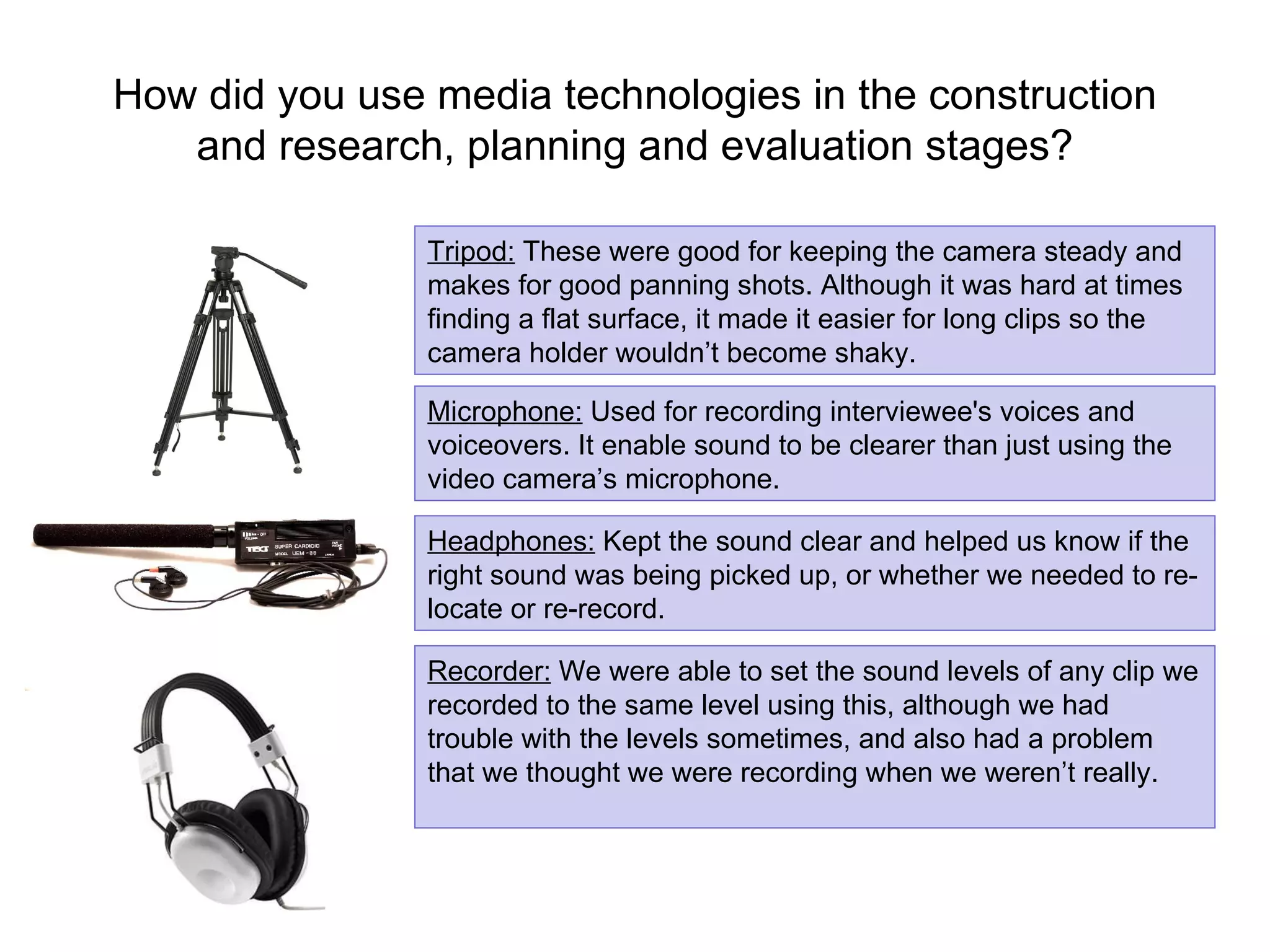 How did you use media technologies in the construction and research, planning and evaluation stages? Tripod:  These were good for keeping the camera steady and makes for good panning shots. Although it was hard at times finding a flat surface, it made it easier for long clips so the camera holder wouldn’t become shaky. Microphone:  Used for recording interviewee's voices and voiceovers. It enable sound to be clearer than just using the video camera’s microphone. Recorder:  We were able to set the sound levels of any clip we recorded to the same level using this, although we had trouble with the levels sometimes, and also had a problem that we thought we were recording when we weren’t really.  Headphones:  Kept the sound clear and helped us know if the right sound was being picked up, or whether we needed to re-locate or re-record. 