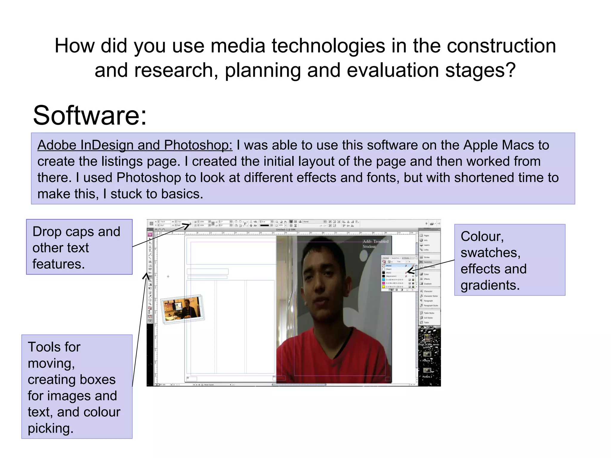 How did you use media technologies in the construction and research, planning and evaluation stages? Software: Adobe InDesign and Photoshop:  I was able to use this software on the Apple Macs to create the listings page. I created the initial layout of the page and then worked from there. I used Photoshop to look at different effects and fonts, but with shortened time to make this, I stuck to basics.  Tools for moving, creating boxes for images and text, and colour picking. Drop caps and other text features. Colour, swatches, effects and gradients. 