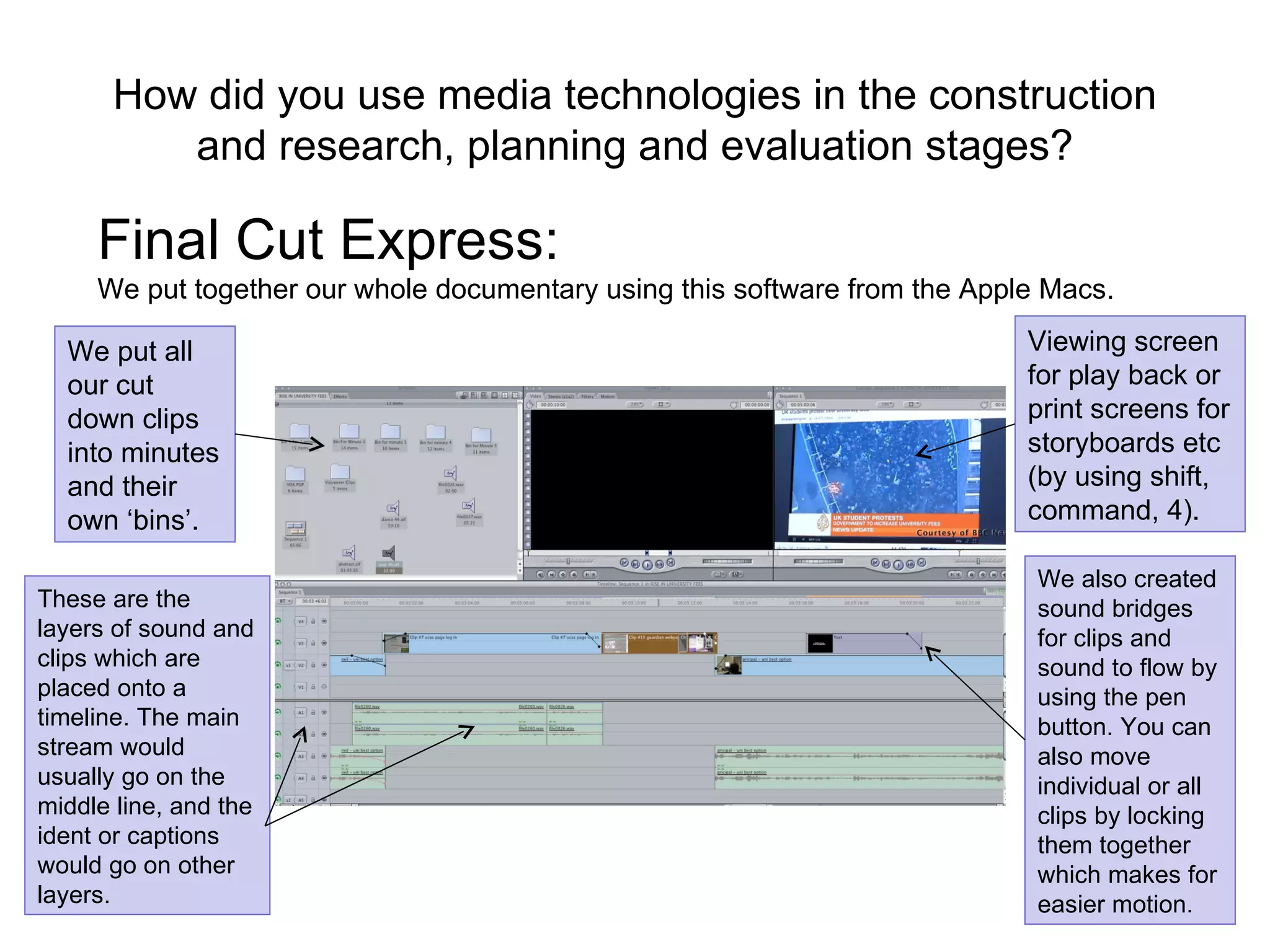 How did you use media technologies in the construction and research, planning and evaluation stages? Final Cut Express:  We put together our whole documentary using this software from the Apple Macs. We put all our cut down clips into minutes and their own ‘bins’.  Viewing screen for play back or print screens for storyboards etc (by using shift, command, 4). These are the layers of sound and clips which are placed onto a timeline. The main stream would usually go on the middle line, and the ident or captions would go on other layers. We also created sound bridges for clips and sound to flow by using the pen button. You can also move individual or all clips by locking them together which makes for easier motion. 