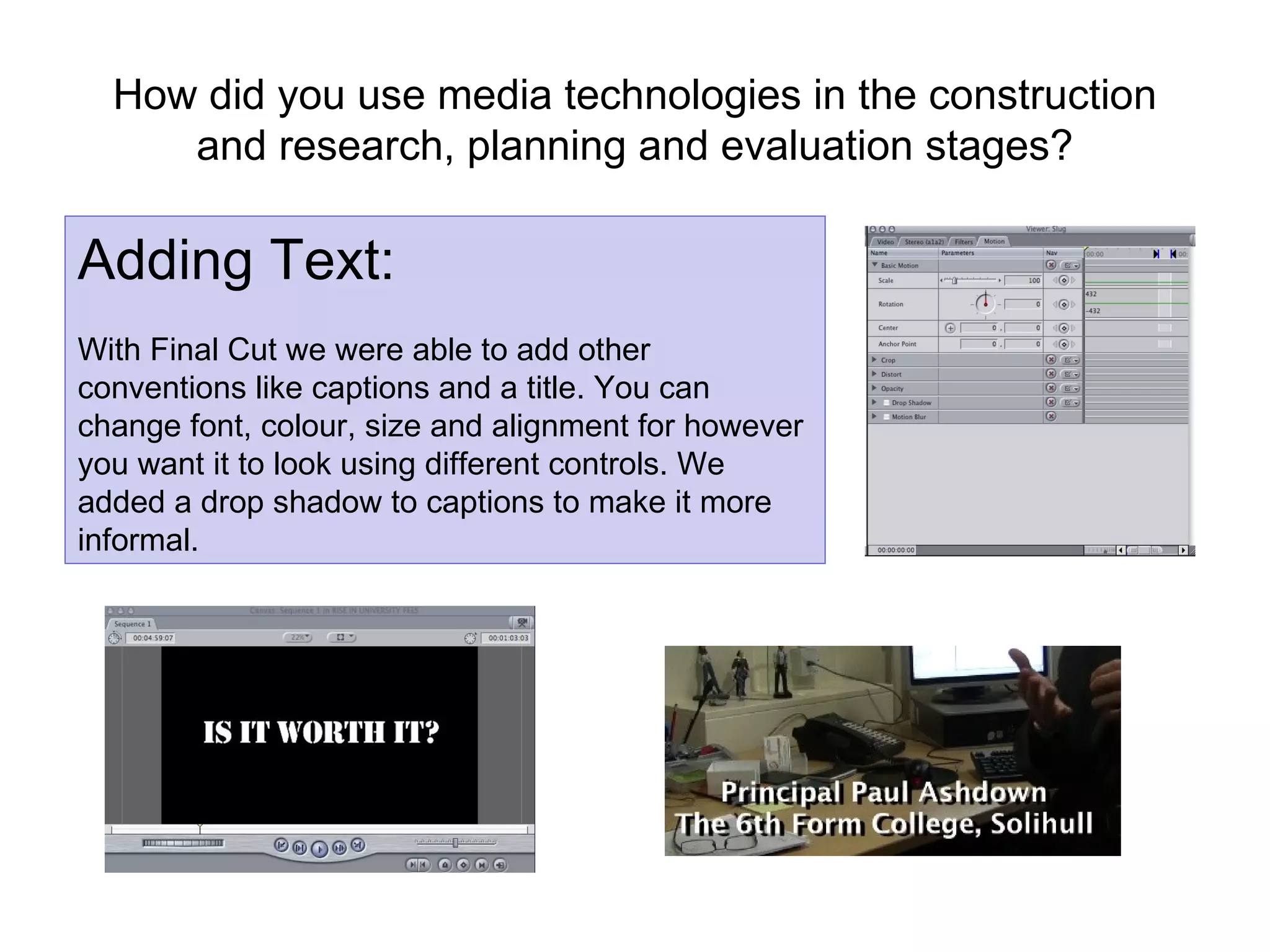 How did you use media technologies in the construction and research, planning and evaluation stages? Adding Text: With Final Cut we were able to add other conventions like captions and a title. You can change font, colour, size and alignment for however you want it to look using different controls. We added a drop shadow to captions to make it more informal. 