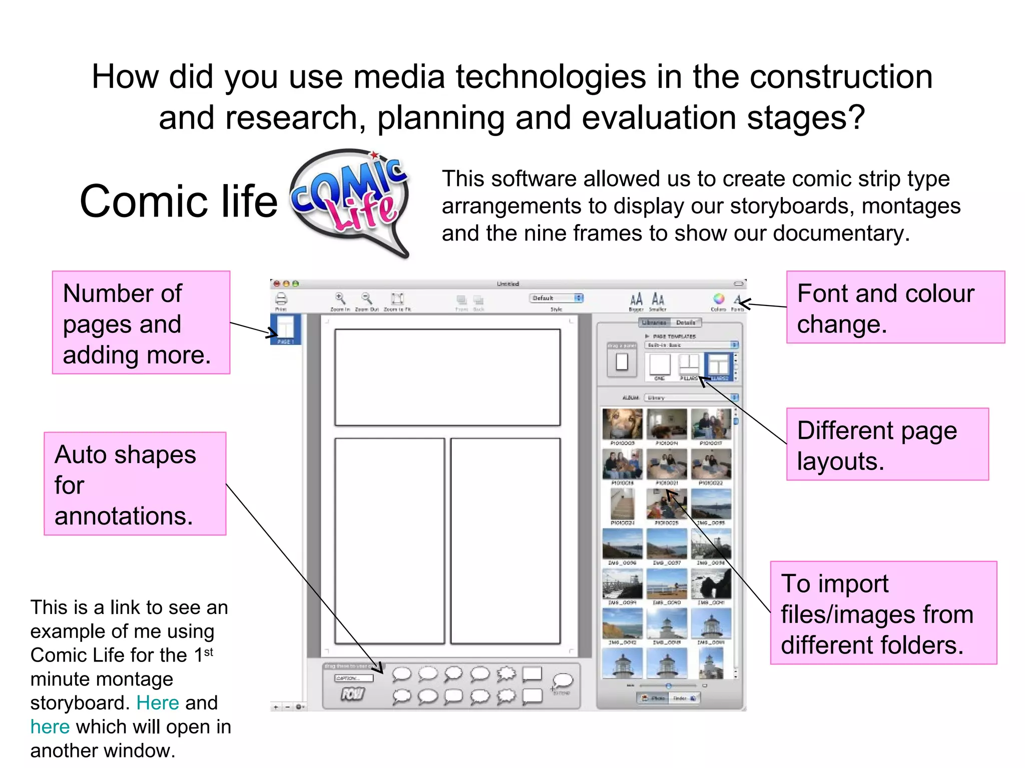 How did you use media technologies in the construction and research, planning and evaluation stages? Comic life Number of pages and adding more. Auto shapes for annotations. Font and colour change. Different page layouts. To import files/images from different folders.  This software allowed us to create comic strip type arrangements to display our storyboards, montages and the nine frames to show our documentary. This is a link to see an example of me using Comic Life for the 1 st  minute montage storyboard.  Here  and  here  which will open in another window. 