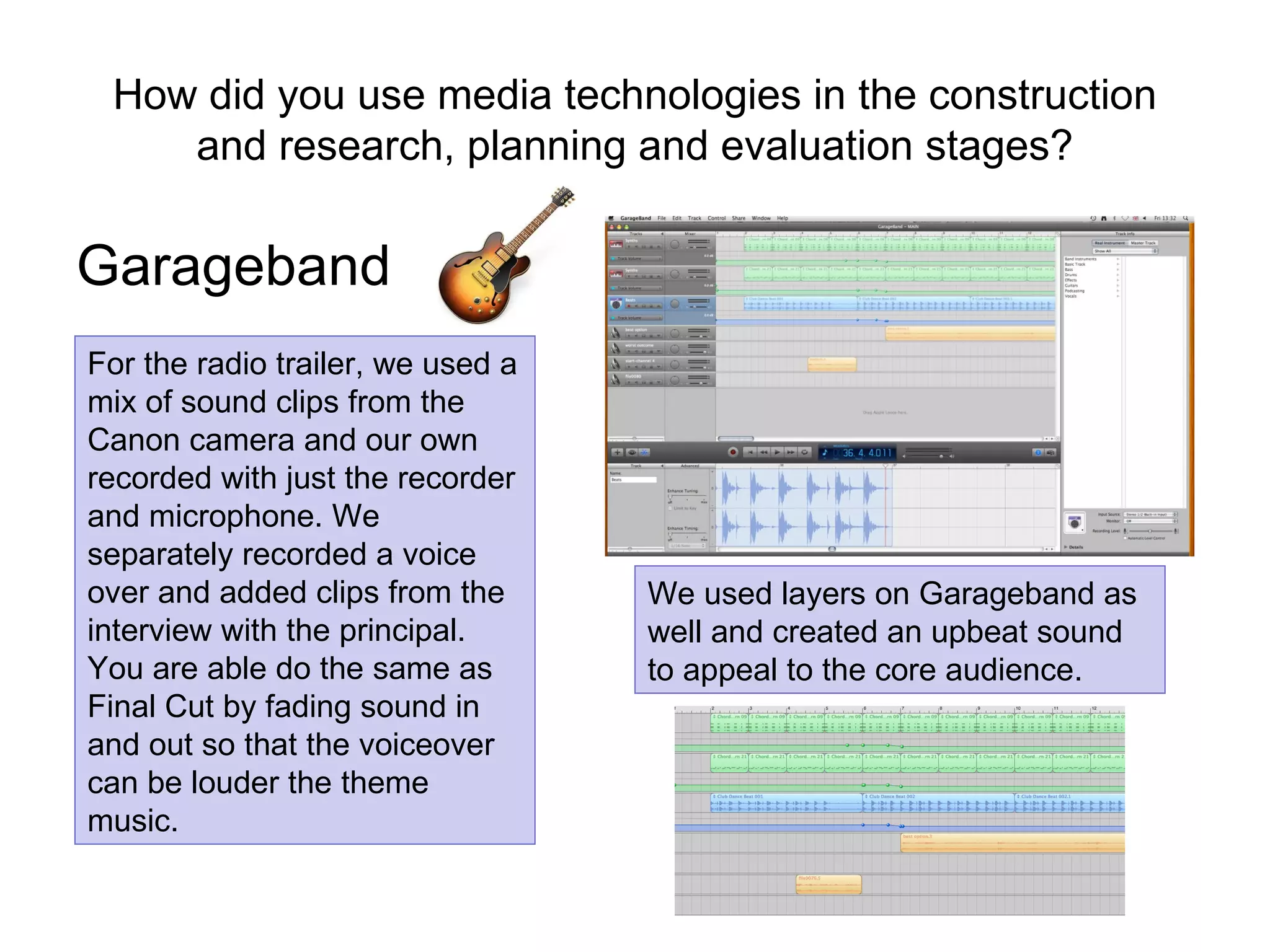 How did you use media technologies in the construction and research, planning and evaluation stages? Garageband For the radio trailer, we used a mix of sound clips from the Canon camera and our own recorded with just the recorder and microphone. We separately recorded a voice over and added clips from the interview with the principal. You are able do the same as Final Cut by fading sound in and out so that the voiceover can be louder the theme music.  We used layers on Garageband as well and created an upbeat sound to appeal to the core audience. 