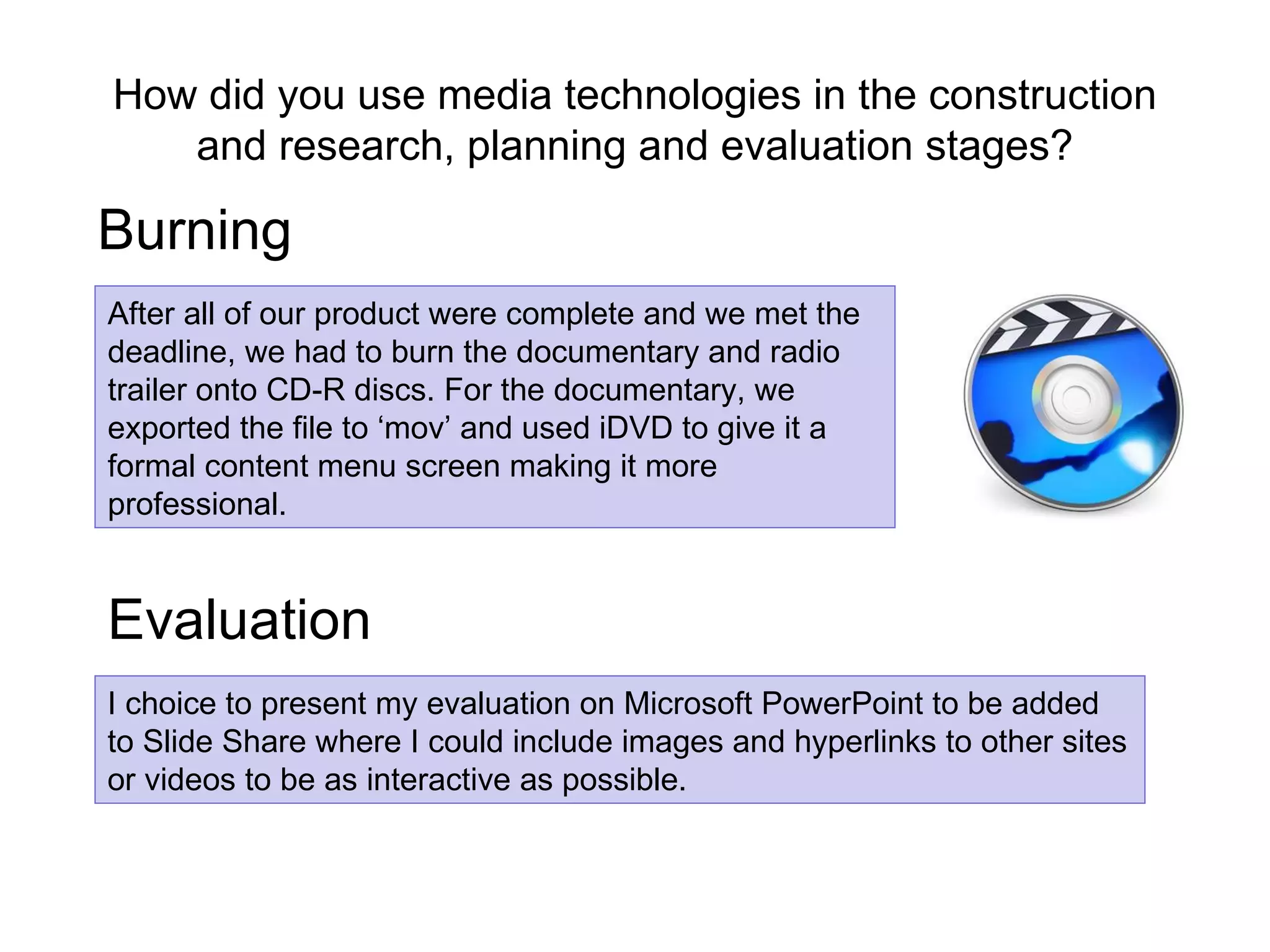 How did you use media technologies in the construction and research, planning and evaluation stages? Burning I choice to present my evaluation on Microsoft PowerPoint to be added to Slide Share where I could include images and hyperlinks to other sites or videos to be as interactive as possible.  After all of our product were complete and we met the deadline, we had to burn the documentary and radio trailer onto CD-R discs. For the documentary, we exported the file to ‘mov’ and used iDVD to give it a formal content menu screen making it more professional. Evaluation   