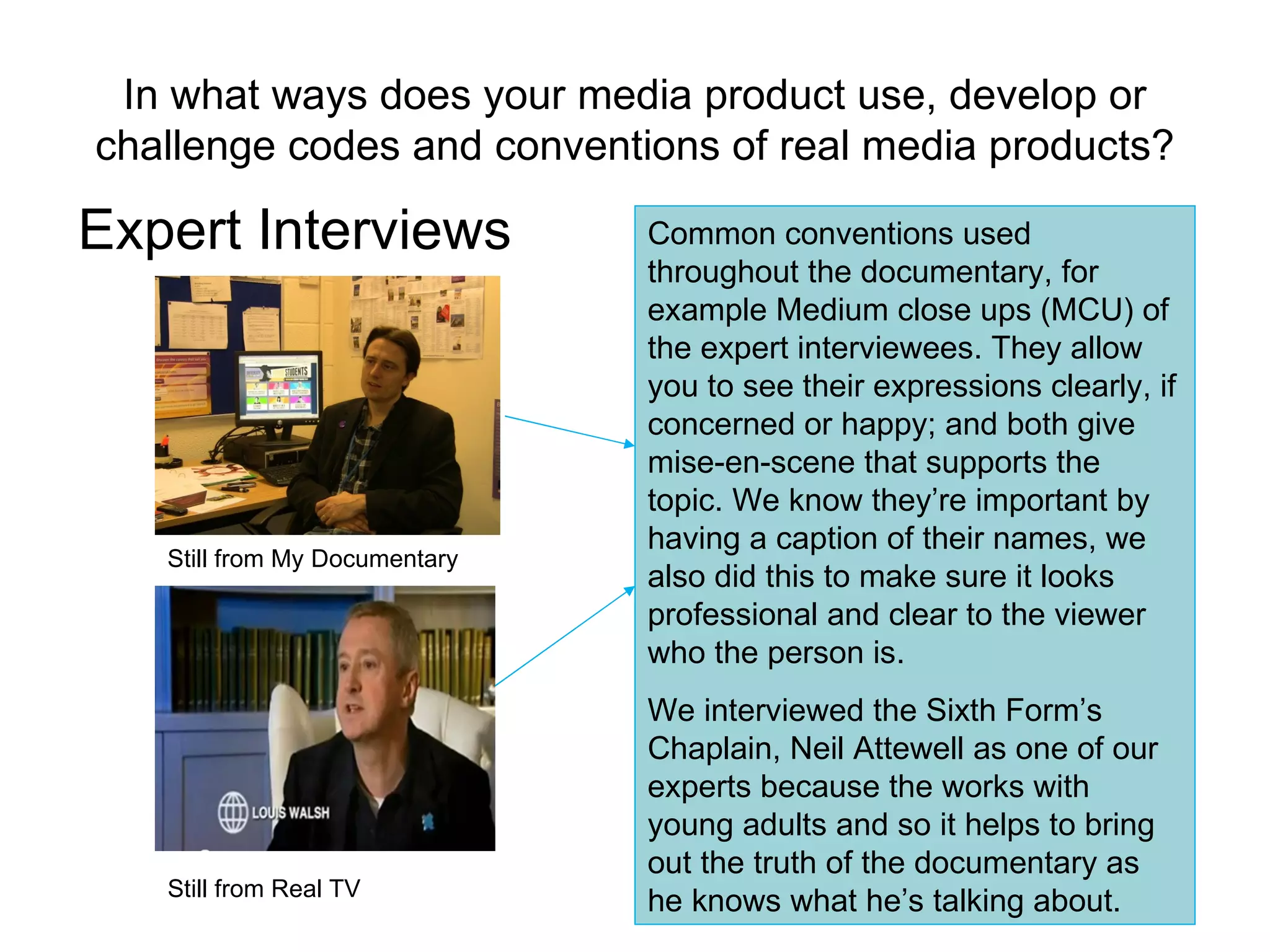 In what ways does your media product use, develop or challenge codes and conventions of real media products? Expert Interviews Still from My Documentary Still from Real TV Common conventions used throughout the documentary, for example Medium close ups (MCU) of the expert interviewees. They allow you to see their expressions clearly, if concerned or happy; and both give mise-en-scene that supports the topic. We know they’re important by having a caption of their names, we also did this to make sure it looks professional and clear to the viewer who the person is. We interviewed the Sixth Form’s Chaplain, Neil Attewell as one of our experts because the works with young adults and so it helps to bring out the truth of the documentary as he knows what he’s talking about. 