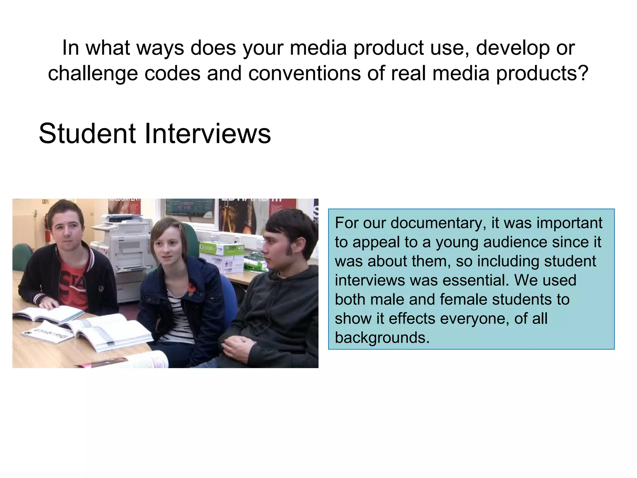 In what ways does your media product use, develop or challenge codes and conventions of real media products? Student Interviews For our documentary, it was important to appeal to a young audience since it was about them, so including student interviews was essential. We used both male and female students to show it effects everyone, of all backgrounds. 