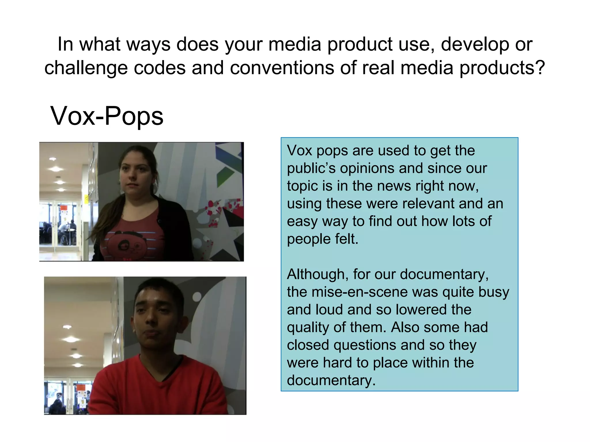 In what ways does your media product use, develop or challenge codes and conventions of real media products? Vox-Pops Vox pops are used to get the public’s opinions and since our topic is in the news right now, using these were relevant and an easy way to find out how lots of people felt. Although, for our documentary, the mise-en-scene was quite busy and loud and so lowered the quality of them. Also some had closed questions and so they were hard to place within the documentary.  