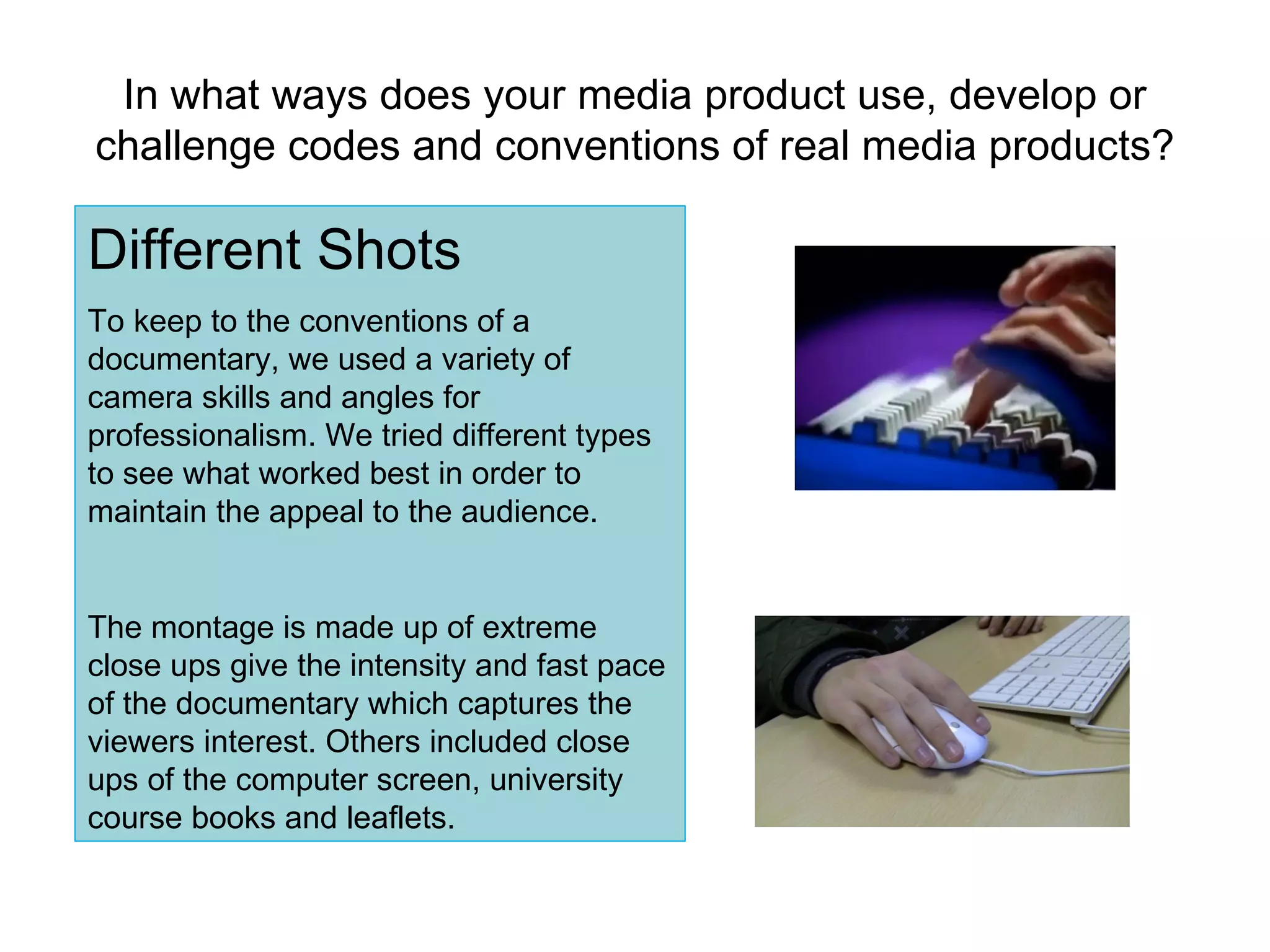 In what ways does your media product use, develop or challenge codes and conventions of real media products? Different Shots To keep to the conventions of a documentary, we used a variety of camera skills and angles for professionalism. We tried different types to see what worked best in order to maintain the appeal to the audience. The montage is made up of extreme close ups give the intensity and fast pace of the documentary which captures the viewers interest. Others included close ups of the computer screen, university course books and leaflets. 