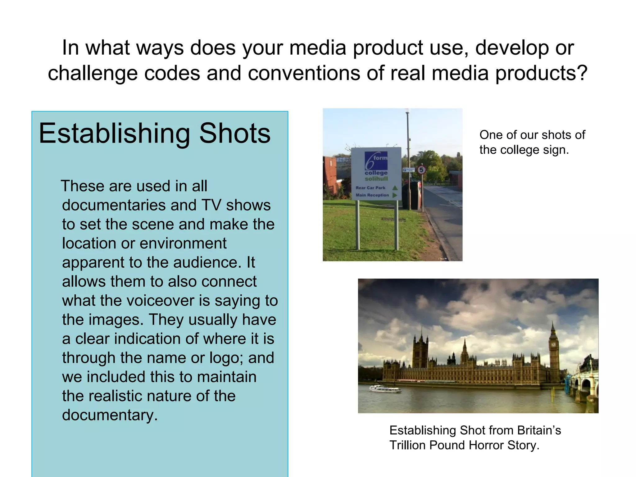 In what ways does your media product use, develop or challenge codes and conventions of real media products? Establishing Shots These are used in all documentaries and TV shows to set the scene and make the location or environment apparent to the audience. It allows them to also connect what the voiceover is saying to the images. They usually have a clear indication of where it is through the name or logo; and we included this to maintain the realistic nature of the documentary. Establishing Shot from Britain’s Trillion Pound Horror Story. One of our shots of the college sign. 
