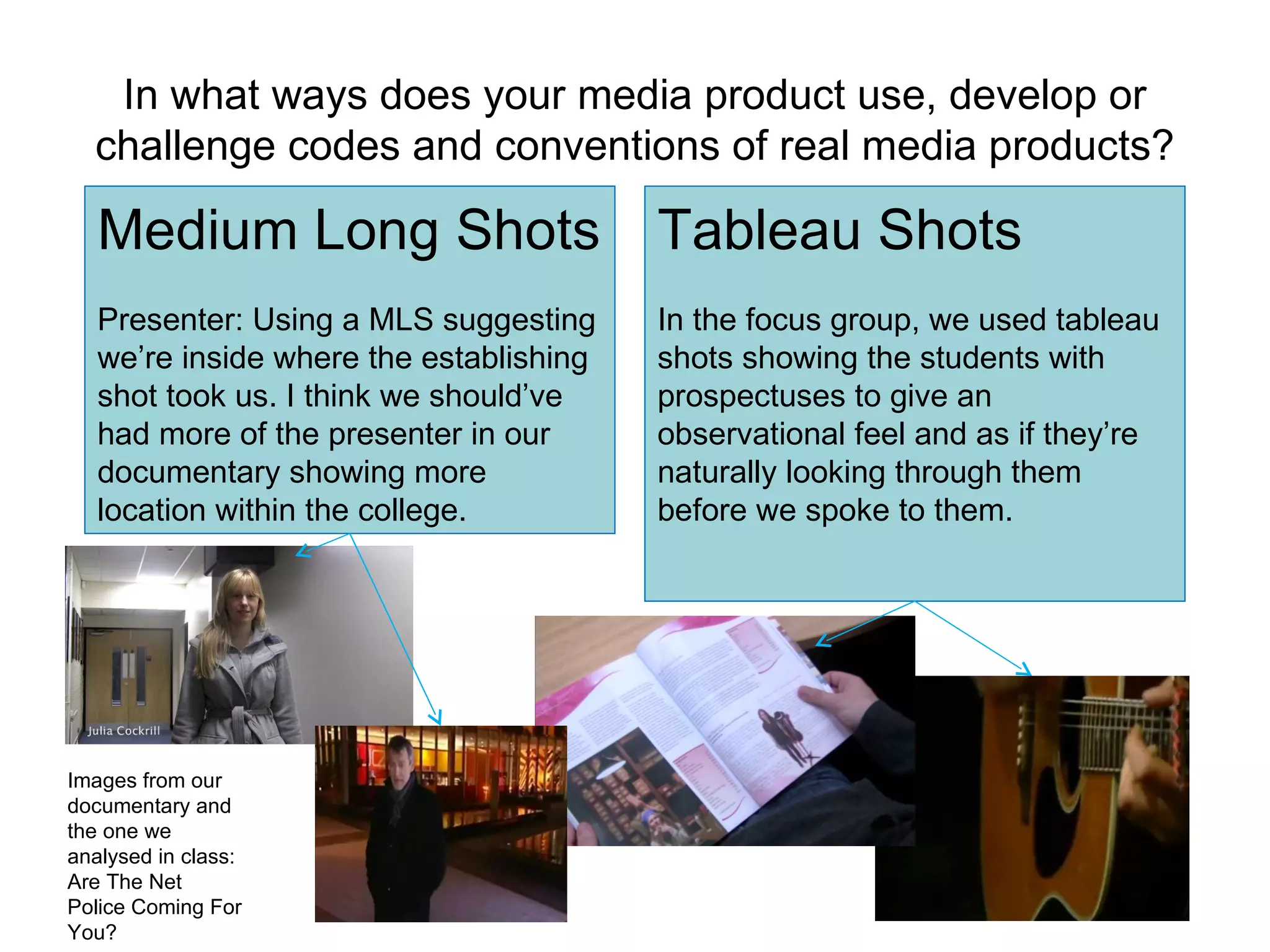 In what ways does your media product use, develop or challenge codes and conventions of real media products? Tableau Shots In the focus group, we used tableau shots showing the students with prospectuses to give an observational feel and as if they’re naturally looking through them before we spoke to them. Medium Long Shots Presenter: Using a MLS suggesting we’re inside where the establishing shot took us. I think we should’ve had more of the presenter in our documentary showing more location within the college. Images from our documentary and the one we analysed in class: Are The Net Police Coming For You? 