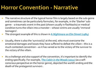  The narrative structure of the typical horror film is largely based on the sub-genre
and sometimes can be particularly formulaic; for example, in the ‘Slasher’ sub-
genre - a traumatic event in the past (shown usually in flashbacks) or medical
condition turns the villain into a monster – whose victims are usually ‘immoral
teenagers’.
 The strongest example of this is shown in A Nightmare on Elm Street (1984)
 Usually, there is also the ‘survivor[s]’ at the end, who must overcome the
emotional damages and losses they have suffered to defeat the villain – this is a
much contested convention – as it has varied as to the victory of the survivor to
the victory of the villain.
 As a challenge and also support of the convention, it’s important to identify the
ending specifically. For example, The Cabin in theWoods (2011) (as a self-
conscious perspective on the horror genre), depicted the world’s ending and the
death of the protagonist survivors .
 