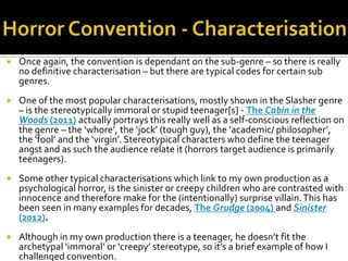  Once again, the convention is dependant on the sub-genre – so there is really
no definitive characterisation – but there are typical codes for certain sub
genres.
 One of the most popular characterisations, mostly shown in the Slasher genre
– is the stereotypically immoral or stupid teenager[s] - The Cabin in the
Woods (2011) actually portrays this really well as a self-conscious reflection on
the genre – the ‘whore’, the ‘jock’ (tough guy), the ‘academic/ philosopher’,
the ‘fool’ and the ‘virgin’. Stereotypical characters who define the teenager
angst and as such the audience relate it (horrors target audience is primarily
teenagers).
 Some other typical characterisations which link to my own production as a
psychological horror, is the sinister or creepy children who are contrasted with
innocence and therefore make for the (intentionally) surprise villain.This has
been seen in many examples for decades, The Grudge (2004) and Sinister
(2012).
 Although in my own production there is a teenager, he doesn’t fit the
archetypal ‘immoral’ or ‘creepy’ stereotype, so it’s a brief example of how I
challenged convention.
 