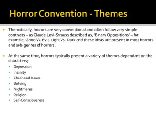  Thematically, horrors are very conventional and often follow very simple
contrasts – as Claude Levi-Strauss described as, ‘BinaryOppositions’ – for
example,GoodVs. Evil, LightVs. Dark and these ideas are present in most horrors
and sub-genres of horrors.
 At the same time, horrors typically present a variety of themes dependant on the
characters;
 Depression
 Insanity
 Childhood Issues
 Bullying
 Nightmares
 Religion
 Self-Consciousness
 