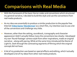  With the framework of the basic Horror codes and conventions which structured
my general narrative, I decided to build the style and use the conventions from
real media products.
 As my idea was essentially to produce a similar production to the popular free
Internet Video Game ‘Slenderman’ as a short film, my intention was to use a lot
of the conventions and challenge very little.
 However; other than the setting, soundtrack, iconography and character
appearance I didn’t actually follow many the conventions too closely. I developed
my own ‘found-footage’ camera-style from other inspirations, made an original
narrative – along with pacing.While at the same time introduced the theme of
LightVs. Dark through the contrasting segments of filming which the original
concept did not have.
 A lot of my production was based on special effects and editing, which I actually
developed a lot of my ideas from other real media products.
 