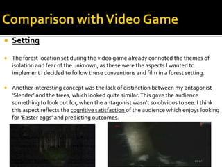  Setting
 The forest location set during the video game already connoted the themes of
isolation and fear of the unknown, as these were the aspects I wanted to
implement I decided to follow these conventions and film in a forest setting.
 Another interesting concept was the lack of distinction between my antagonist
‘Slender’ and the trees, which looked quite similar.This gave the audience
something to look out for, when the antagonist wasn’t so obvious to see. I think
this aspect reflects the cognitive satisfaction of the audience which enjoys looking
for ‘Easter eggs’ and predicting outcomes.
 