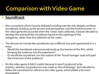  Soundtrack
 One convention which I heavily debated including was the non-diegetic ambient
soundtrack, building up the tension and atmosphere until the final encounter. In
the video game this occurred when the ‘notes’ were collected, instead I decided to
develop this and build the soundtrack based on the sightings of the
antagonist, rather than the collection of the notes.
 The decision to include the soundtrack was a difficult one and I questioned it in 2
ways;
1. Would the soundtrack subconsciously build up the tension of the film, whilst
bringing the audience into the experience?
2. Or would the soundtrack ruin the realism of the ‘found-footage’ style and spoil
the immersion of the audience?
 On the video game it didn’t matter because it wasn’t produced to be
realistic, whereas my production was made as ‘found-footage’- but I decided to
follow the convention to reference the video game, which added a lot more
atmosphere.
 