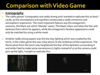  Iconography
 The video games’ iconography was really strong and I wanted to replicate this as best I
could, as the connotations and signifiers constructed a really immersive and
atmospheric experience.The most important feature was the antagonist’s
costume, the black suit which ‘Slender’ wears.The black colour connotes the fear and
darkness from which he appears, while the antagonist’s faceless appearance could
only be matched by using a white mask.
 Another really strong aspect was the low-key lighting which was created by the
torch, in the video game this was a key physic to the ambiance of the experience.The
illumination from the torch only heightened the fear of the darkness surrounding it
and while I had to make some concessions (2 lights instead of 1) so the camera could
pick up the light, I sought to replicate this.
 