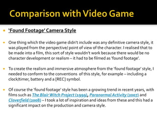  ‘Found Footage’ Camera Style
 One thing which the video game didn’t include was any definitive camera style, it
was played from the perspective/ point of view of the character. I realised that to
be made into a film, this sort of style wouldn’t work because there would be no
character development or realism – it had to be filmed as ‘found footage’.
 To create the realism and immersive atmosphere from the ‘found footage’ style, I
needed to conform to the conventions of this style, for example – including a
clock/timer, battery and a [REC] symbol.
 Of course the ‘found footage’ style has been a growing trend in recent years, with
films such as The BlairWitch Project (1999), Paranormal Activity (2007) and
Cloverfield (2008) – I took a lot of inspiration and ideas from these and this had a
significant impact on the production and camera style.
 