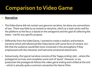  Narrative
 TheVideo Game did not contain any genuine narrative, let alone any conventions
of one. There was little to no context or storyline, which as a style works well for
the platform as the focus is based on the antagonist and the goal of collecting the
notes – not for any specific purpose.
 Differently from theVideo Game, I wanted to create a realistic and emotive
narrative which still referenced theVideo Game with some form of context. As I
felt that the audience would feel more immersed in the atmosphere if they
emphasised with the character and had some emotional attachment.
 Subversively, the typical narrative consists of the ‘happy ending’ plot – where the
protagonist survives and completes some sort of ‘quest’. However, in my
production the protagonist follows the video game ending and is killed at the end
– which is actually quite a common convention for Horror films.
 