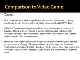  Themes
 One convention which I developed quite a lot and for the most part built my
production on was themes, and in particular the contrasting LightVs. Dark.
 While theVideo Game only presented the player with one environment, the
blackened forest with only a torch providing light, I decided to broaden the
contrast and emphasise the difference between the safety of light and the fear
and anxiety that darkness represents.
 I followed the narrative convention ofTodorov’s Equilibrium theory, but decided
to sub-verse the 3rd stage ofTodorov’s theory by producing a mix between a
‘Implicit ending’ and an ‘Unresolved ending’ – as it’s unclear what happened to the
boy when the antagonist appeared at the very end and the camera cut out from
static.
 