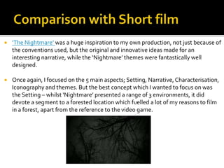  ‘The Nightmare’ was a huge inspiration to my own production, not just because of
the conventions used, but the original and innovative ideas made for an
interesting narrative, while the ‘Nightmare’ themes were fantastically well
designed.
 Once again, I focused on the 5 main aspects; Setting, Narrative,Characterisation,
Iconography and themes. But the best concept which I wanted to focus on was
the Setting – whilst ‘Nightmare’ presented a range of 3 environments, it did
devote a segment to a forested location which fuelled a lot of my reasons to film
in a forest, apart from the reference to the video game.
 