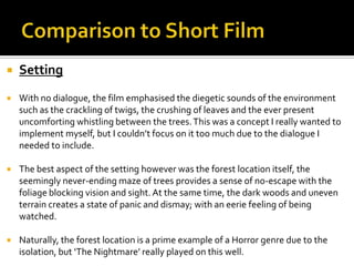  Setting
 With no dialogue, the film emphasised the diegetic sounds of the environment
such as the crackling of twigs, the crushing of leaves and the ever present
uncomforting whistling between the trees.This was a concept I really wanted to
implement myself, but I couldn’t focus on it too much due to the dialogue I
needed to include.
 The best aspect of the setting however was the forest location itself, the
seemingly never-ending maze of trees provides a sense of no-escape with the
foliage blocking vision and sight.At the same time, the dark woods and uneven
terrain creates a state of panic and dismay; with an eerie feeling of being
watched.
 Naturally, the forest location is a prime example of a Horror genre due to the
isolation, but ‘The Nightmare’ really played on this well.
 