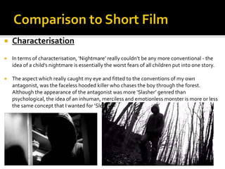  Characterisation
 In terms of characterisation, ‘Nightmare’ really couldn’t be any more conventional - the
idea of a child’s nightmare is essentially the worst fears of all children put into one story.
 The aspect which really caught my eye and fitted to the conventions of my own
antagonist, was the faceless hooded killer who chases the boy through the forest.
Although the appearance of the antagonist was more ‘Slasher’ genred than
psychological, the idea of an inhuman, merciless and emotionless monster is more or less
the same concept that I wanted for ‘Slender’.
 