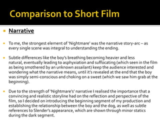  Narrative
 To me, the strongest element of ‘Nightmare’ was the narrative story-arc – as
every single scene was integral to understanding the ending.
 Subtle differences like the boy’s breathing becoming heavier and less
natural, eventually leading to asphyxiation and suffocating (which seen in the film
as being smothered by an unknown assailant) keep the audience interested and
wondering what the narrative means, until it’s revealed at the end that the boy
was simply semi-conscious and choking on a sweet (which we saw him grab at the
beginning).
 Due to the strength of ‘Nightmare’s’ narrative I realised the importance that a
convincing and realistic storyline had on the reflection and perspective of the
film, so I decided on introducing the beginning segment of my production and
establishing the relationship between the boy and the dog, as well as subtle
references to Slender’s appearance, which are shown through minor statics
during the dark segment.
 