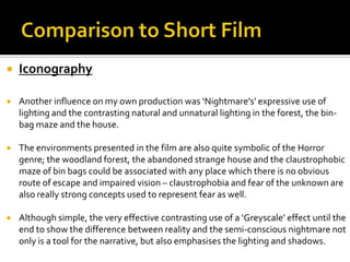  Iconography
 Another influence on my own production was ‘Nightmare’s’ expressive use of
lighting and the contrasting natural and unnatural lighting in the forest, the bin-
bag maze and the house.
 The environments presented in the film are also quite symbolic of the Horror
genre; the woodland forest, the abandoned strange house and the claustrophobic
maze of bin bags could be associated with any place which there is no obvious
route of escape and impaired vision – claustrophobia and fear of the unknown are
also really strong concepts used to represent fear as well.
 Although simple, the very effective contrasting use of a ‘Greyscale’ effect until the
end to show the difference between reality and the semi-conscious nightmare not
only is a tool for the narrative, but also emphasises the lighting and shadows.
 