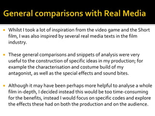  Whilst I took a lot of inspiration from the video game and the Short
film, I was also inspired by several real media texts in the film
industry.
 These general comparisons and snippets of analysis were very
useful to the construction of specific ideas in my production; for
example the characterisation and costume build of my
antagonist, as well as the special effects and sound bites.
 Although it may have been perhaps more helpful to analyse a whole
film in-depth, I decided instead this would be too time-consuming
for the benefits, instead I would focus on specific codes and explore
the effects these had on both the production and on the audience.
 