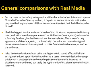  For the construction of my antagonist and the characterisation, I stumbled upon a
film called ‘Intruders’ (2011), in short, it depicts an ancient demonic entity who
prays on the imagination of children in an attempt to steal their facial features for
himself.
 I feel the biggest inspiration from ‘Intruders’ that I took and implemented into my
own production was the appearance of the ‘Hollowman’ (antagonist) – cloaked as
a floating, faceless ghoul with no voice or human relation.The uncomforting
appearance of the antagonist, combined with the unknown nature is a typical
horror convention and does very well to strike fear into the character, as well as
the audience.
 I also developed an idea about using the ‘hyper-sonic’ sound effect which the
antagonist induces upon his victims when he is seen, however I decided to scrap
this idea as it distorted the ambient diegetic sound too much. I wanted to
disorientate the audience, but sadly the hyper-sonic effect didn’t have the impact
I wanted.
 