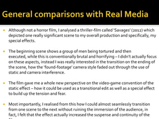  Although not a horror film, I analysed a thriller-film called ‘Savages’ (2012) which
depicted one really significant scene to my overall production and specifically, my
special effects.
 The beginning scene shows a group of men being tortured and then
executed, while this is conventionally brutal and horrifying – I didn’t actually focus
on these aspects, instead I was really interested in the transition on the ending of
the scene, how the ‘found-footage’ camera style faded out through the use of
static and camera interference.
 The film gave me a whole new perspective on the video-game convention of the
static effect – how it could be used as a transitional edit as well as a special effect
to build up the tension and fear.
 Most importantly, I realised from this how I could almost seamlessly transition
from one scene to the next without ruining the immersion of the audience, in
fact, I felt that the effect actually increased the suspense and continuity of the
 