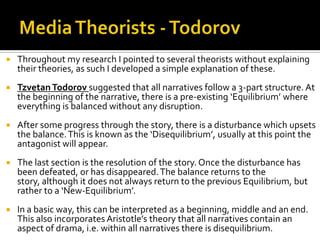  Throughout my research I pointed to several theorists without explaining
their theories, as such I developed a simple explanation of these.
 TzvetanTodorov suggested that all narratives follow a 3-part structure. At
the beginning of the narrative, there is a pre-existing ‘Equilibrium’ where
everything is balanced without any disruption.
 After some progress through the story, there is a disturbance which upsets
the balance.This is known as the ‘Disequilibrium’, usually at this point the
antagonist will appear.
 The last section is the resolution of the story. Once the disturbance has
been defeated, or has disappeared.The balance returns to the
story, although it does not always return to the previous Equilibrium, but
rather to a ‘New-Equilibrium’.
 In a basic way, this can be interpreted as a beginning, middle and an end.
This also incorporates Aristotle’s theory that all narratives contain an
aspect of drama, i.e. within all narratives there is disequilibrium.
 
