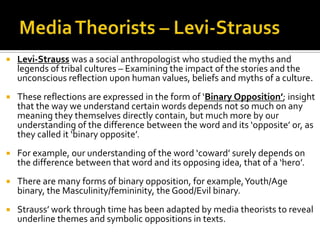  Levi-Strauss was a social anthropologist who studied the myths and
legends of tribal cultures – Examining the impact of the stories and the
unconscious reflection upon human values, beliefs and myths of a culture.
 These reflections are expressed in the form of ‘Binary Opposition’; insight
that the way we understand certain words depends not so much on any
meaning they themselves directly contain, but much more by our
understanding of the difference between the word and its ‘opposite’ or, as
they called it ‘binary opposite’.
 For example, our understanding of the word ‘coward’ surely depends on
the difference between that word and its opposing idea, that of a ‘hero’.
 There are many forms of binary opposition, for example,Youth/Age
binary, the Masculinity/femininity, the Good/Evil binary.
 Strauss’ work through time has been adapted by media theorists to reveal
underline themes and symbolic oppositions in texts.
 