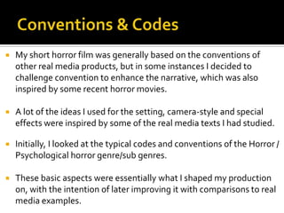  My short horror film was generally based on the conventions of
other real media products, but in some instances I decided to
challenge convention to enhance the narrative, which was also
inspired by some recent horror movies.
 A lot of the ideas I used for the setting, camera-style and special
effects were inspired by some of the real media texts I had studied.
 Initially, I looked at the typical codes and conventions of the Horror /
Psychological horror genre/sub genres.
 These basic aspects were essentially what I shaped my production
on, with the intention of later improving it with comparisons to real
media examples.
 