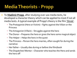  To Vladimir Propp, after studying over 100 media texts, he
developed a character theory which can be applied to most if not all
media texts. A typical example of Propp’s theory is the film ‘Shrek’.
▪ The Protagonist (Hero orVictim) – fights against theVillain or the
Princess
▪ The Antagonist (Villain) – Struggles against the hero
▪ The Donor – Prepares the hero or gives the hero some magical object
▪ The Helper – Helps the hero in the quest
▪ The Princess – Person the hero marries, often sought for during the
narrative
▪ Her father – Usually dies during or before the film/book
▪ The Dispatcher/ Mentor – Character who teaches the Hero and sends
the hero off
 