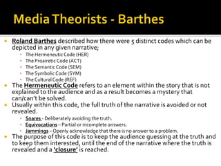  Roland Barthes described how there were 5 distinct codes which can be
depicted in any given narrative;
▪ The HermeneuticCode (HER)
▪ The Proairetic Code (ACT)
▪ The Semantic Code (SEM)
▪ The Symbolic Code (SYM)
▪ TheCulturalCode (REF)
 The Hermeneutic Code refers to an element within the story that is not
explained to the audience and as a result becomes a mystery that
can/can’t be solved.
 Usually within this code, the full truth of the narrative is avoided or not
revealed.
▪ Snares - Deliberately avoiding the truth.
▪ Equivocations – Partial or incomplete answers.
▪ Jammings – Openly acknowledge that there is no answer to a problem.
 The purpose of this code is to keep the audience guessing at the truth and
to keep them interested, until the end of the narrative where the truth is
revealed and a ‘closure’ is reached.
 