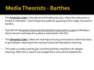  The Proairetic Code is the element of building tension, where the next scene is
hinted or indicated – which keeps the audience guessing and on edge, focused on
the film.
 Typically the Proairetic Code and Hermeneutic Code work in a pair to develop a
story’s tension and keep the audience interested in the film.
 The Semantic Code is often the technique of using connotations within the story
to give deeper meaning to the narrative above the denotative meaning.
 This code is usually used to give a limited and basic storyline a far deeper
meaning, often this is used in low-budget films and cultural statements.
 