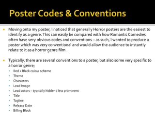  Moving onto my poster, I noticed that generally Horror posters are the easiest to
identify as a genre.This can easily be compared with how RomanticComedies
often have very obvious codes and conventions – as such, I wanted to produce a
poster which was very conventional and would allow the audience to instantly
relate to it as a horror genre film.
 Typically, there are several conventions to a poster, but also some very specific to
a horror genre;
 Red + Black colour scheme
 Theme
 Characters
 Lead Image
 Lead actors – typically hidden / less prominent
 Title
 Tagline
 Release Date
 Billing Block
 