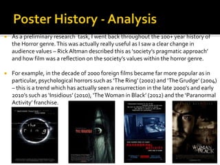  As a preliminary research task, I went back throughout the 100+ year history of
the Horror genre.This was actually really useful as I saw a clear change in
audience values – RickAltman described this as ‘society’s pragmatic approach’
and how film was a reflection on the society’s values within the horror genre.
 For example, in the decade of 2000 foreign films became far more popular as in
particular, psychological horrors such as ‘The Ring’ (2002) and ‘The Grudge’ (2004)
– this is a trend which has actually seen a resurrection in the late 2000’s and early
2010’s such as ‘Insidious’ (2010), ‘TheWoman in Black’ (2012) and the ‘Paranormal
Activity’ franchise.
 