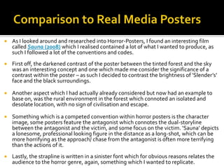  As I looked around and researched into Horror-Posters, I found an interesting film
called Sauna (2008) which I realised contained a lot of what I wanted to produce, as
such I followed a lot of the conventions and codes.
 First off, the darkened contrast of the poster between the tinted forest and the sky
was an interesting concept and one which made me consider the significance of a
contrast within the poster – as such I decided to contrast the brightness of ‘Slender’s’
face and the black surroundings.
 Another aspect which I had actually already considered but now had an example to
base on, was the rural environment in the forest which connoted an isolated and
desolate location, with no sign of civilisation and escape.
 Something which is a competed convention within horror posters is the character
image, some posters feature the antagonist which connotes the dual-storyline
between the antagonist and the victim, and some focus on the victim. ‘Sauna’ depicts
a lonesome, professional looking figure in the distance as a long-shot, which can be
more horrifying as the approach/ chase from the antagonist is often more terrifying
than the actions of it.
 Lastly, the strapline is written in a sinister font which for obvious reasons relates the
audience to the horror genre, again, something which I wanted to replicate.
 