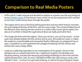  A film which I really enjoyed and decided to analyse as a poster was the psychological
horror Sinister (2012) as the themes were similar to my own production and I wanted
to see how I could convey these through the poster.
 The aspect which acts as the focal selling point here and one which heavily connotes
the psychological themes of the film, was the main image.The unnatural depiction of
the demonic eyes staring into the camera is in itself a clear horror-genre aspect, but
also as it’s written in blood the supernatural ideas are really prominent here.
 The image also links with the tagline, ‘Once you see him, you can’t be saved’ – as the
eyes have already looked into the camera and as such, the audience’s eyes, it makes
the audience uncomfortable and somewhat fearful. Although my antagonist has no
eyes, I wanted to try and implement the antagonist looking into the camera and
achieve the same creepy effect.
 Lastly as a really big inspiration to my manipulation of my poster, shown in the
background is a cracked wall which has 2 significant impacts; the desolate and
decaying setting, and also the decaying psychological feelings on the mind until the
nightmare becomes ‘real’.As such, I decided to follow this idea and put cracks onto
Slender’s ‘face’ – to show his supernatural being, as well as the psychological impact.
 
