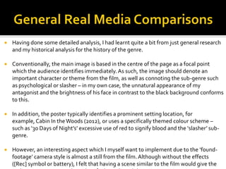  Having done some detailed analysis, I had learnt quite a bit from just general research
and my historical analysis for the history of the genre.
 Conventionally, the main image is based in the centre of the page as a focal point
which the audience identifies immediately.As such, the image should denote an
important character or theme from the film, as well as connoting the sub-genre such
as psychological or slasher – in my own case, the unnatural appearance of my
antagonist and the brightness of his face in contrast to the black background conforms
to this.
 In addition, the poster typically identifies a prominent setting location, for
example, Cabin In theWoods (2012), or uses a specifically themed colour scheme –
such as ‘30 Days of Night’s’ excessive use of red to signify blood and the ‘slasher’ sub-
genre.
 However, an interesting aspect which I myself want to implement due to the ‘found-
footage’ camera style is almost a still from the film.Although without the effects
([Rec] symbol or battery), I felt that having a scene similar to the film would give the
 