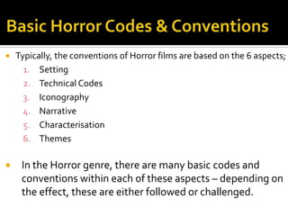  Typically, the conventions of Horror films are based on the 6 aspects;
1. Setting
2. Technical Codes
3. Iconography
4. Narrative
5. Characterisation
6. Themes
 In the Horror genre, there are many basic codes and
conventions within each of these aspects – depending on
the effect, these are either followed or challenged.
 
