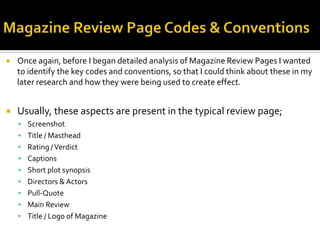  Once again, before I began detailed analysis of Magazine Review Pages I wanted
to identify the key codes and conventions, so that I could think about these in my
later research and how they were being used to create effect.
 Usually, these aspects are present in the typical review page;
 Screenshot
 Title / Masthead
 Rating /Verdict
 Captions
 Short plot synopsis
 Directors & Actors
 Pull-Quote
 Main Review
 Title / Logo of Magazine
 